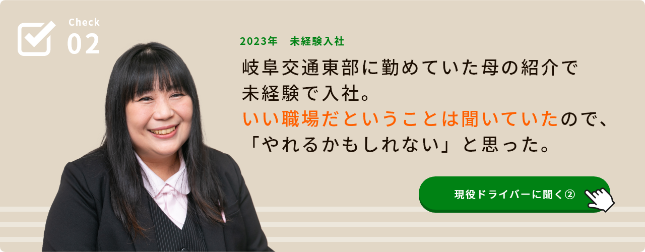 Check02 2023年 未経験入社 岐阜交通東部に勤めていた母の紹介で未経験で入社。 いい職場だということは聞いていたので、「やれるかもしれない」と思った。 現役ドライバーに聞く②