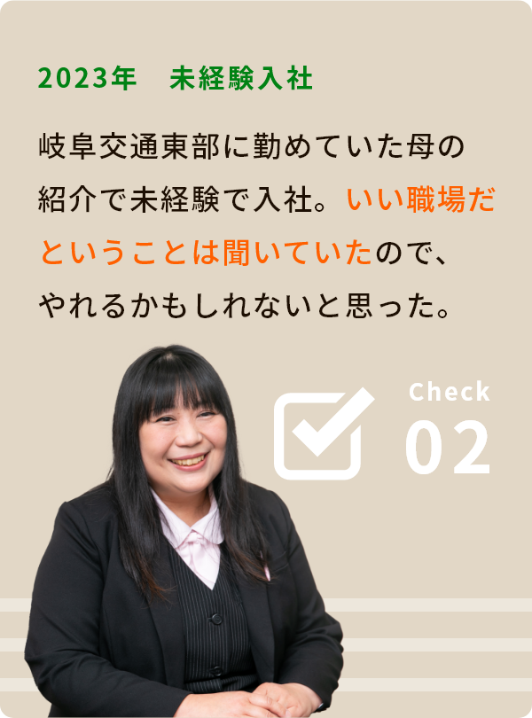 Check02 2023年 未経験入社 岐阜交通東部に勤めていた母の紹介で未経験で入社。 いい職場だということは聞いていたので、「やれるかもしれない」と思った。 現役ドライバーに聞く②